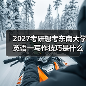 2027考研想考东南大学英语一写作技巧是什么？高分必备秘籍分享（图3）