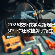 2026校外教学点新规出炉！你还敢挂牌子招生？（图2）